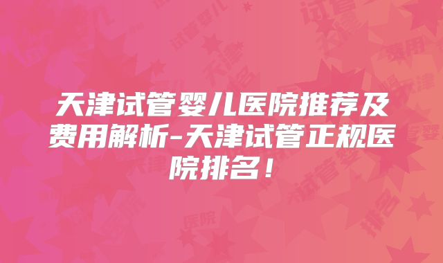 天津试管婴儿医院推荐及费用解析-天津试管正规医院排名！