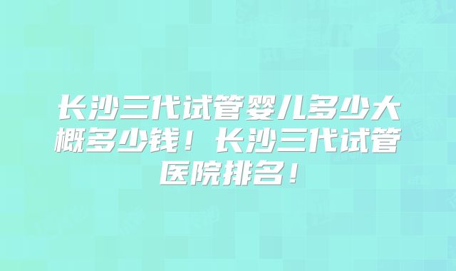 长沙三代试管婴儿多少大概多少钱!长沙三代试管医院排名!