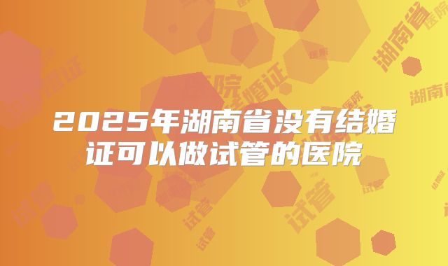 2025年湖南省没有结婚证可以做试管的医院