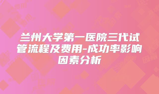 兰州大学第一医院三代试管流程及费用-成功率影响因素分析