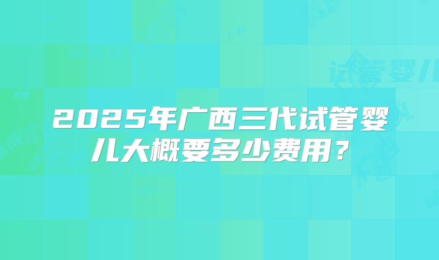 2025年广西三代试管婴儿大概要多少费用？