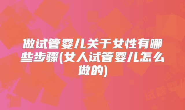 做试管婴儿关于女性有哪些步骤(女人试管婴儿怎么做的)