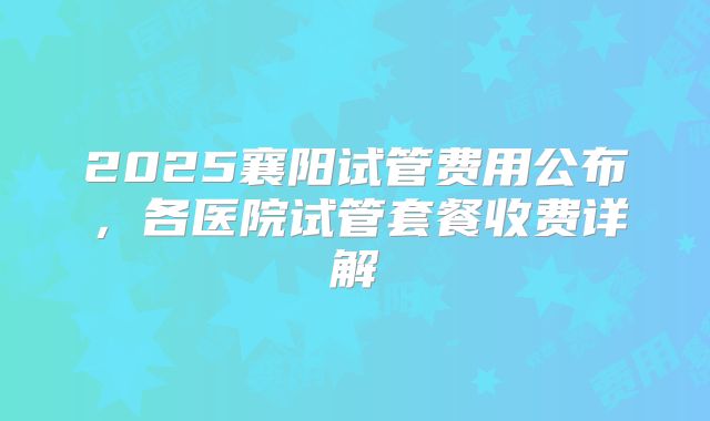 2025襄阳试管费用公布，各医院试管套餐收费详解