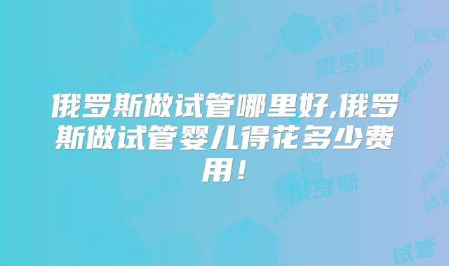 俄罗斯做试管哪里好,俄罗斯做试管婴儿得花多少费用!