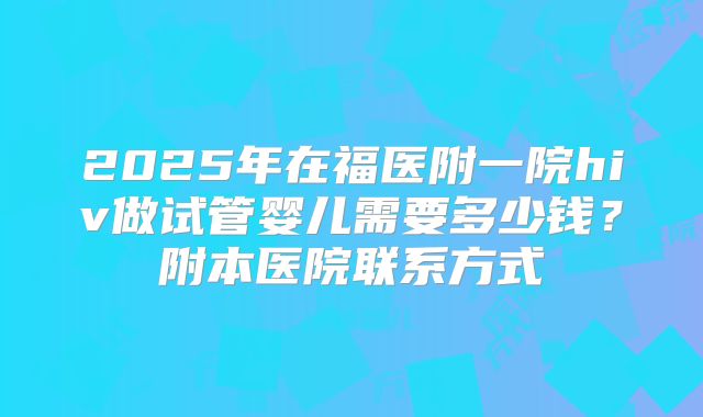 2025年在福医附一院hiv做试管婴儿需要多少钱？附本医院联系方式