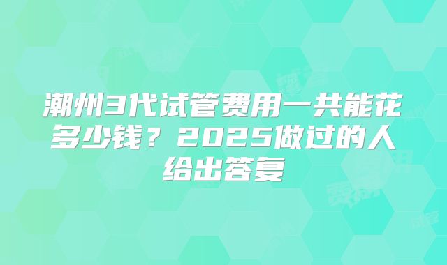 潮州3代试管费用一共能花多少钱？2025做过的人给出答复