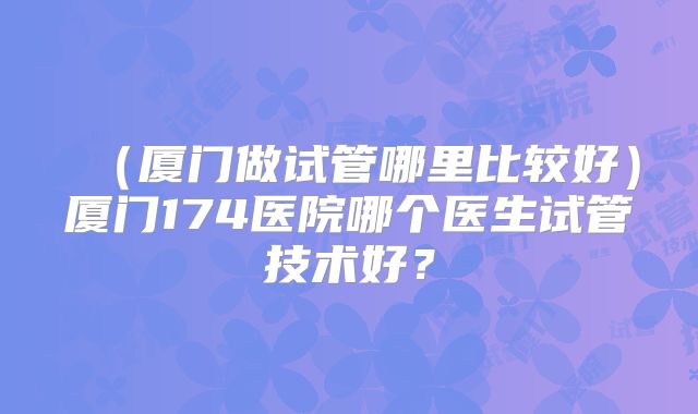 （厦门做试管哪里比较好）厦门174医院哪个医生试管技术好？