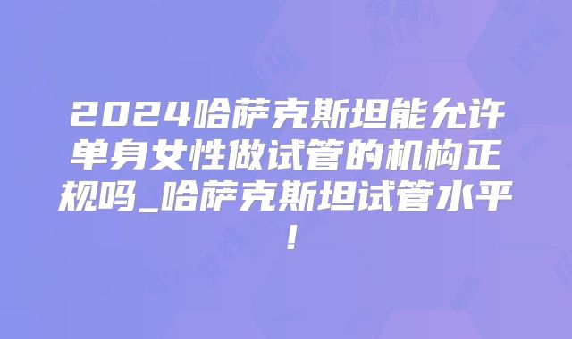 2024哈萨克斯坦能允许单身女性做试管的机构正规吗_哈萨克斯坦试管水平！