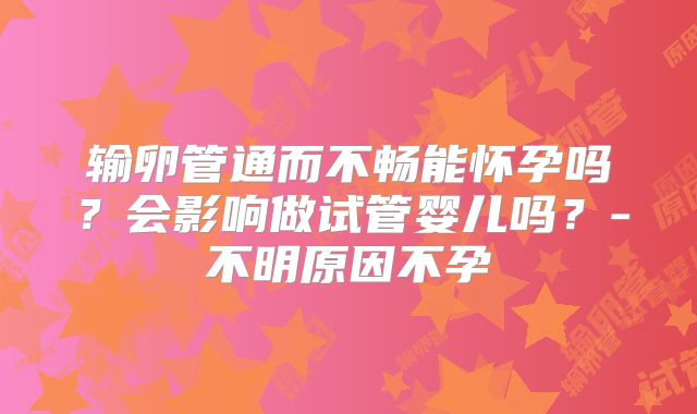 输卵管通而不畅能怀孕吗？会影响做试管婴儿吗？-不明原因不孕