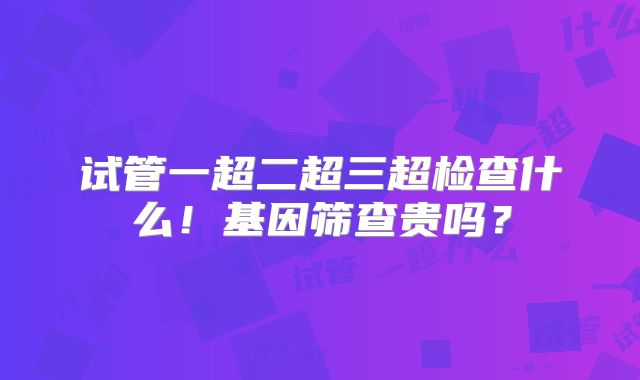 试管一超二超三超检查什么！基因筛查贵吗？
