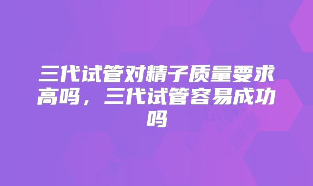 三代试管对精子质量要求高吗，三代试管容易成功吗