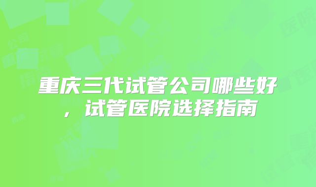 重庆三代试管公司哪些好，试管医院选择指南