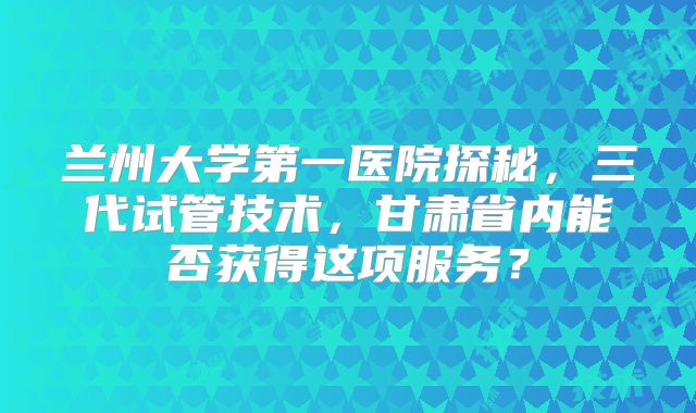 兰州大学第一医院探秘,三代试管技术,甘肃省内能否获得这项服务?