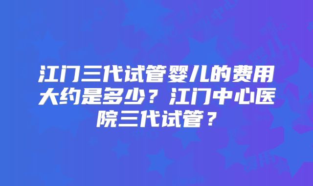 江门三代试管婴儿的费用大约是多少？江门中心医院三代试管？