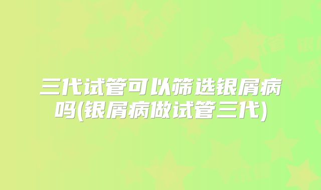 三代试管可以筛选银屑病吗(银屑病做试管三代)