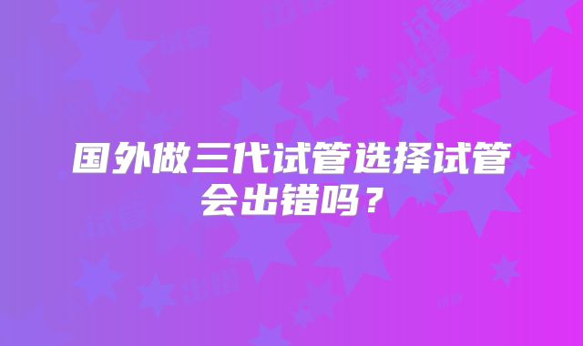 国外做三代试管选择试管会出错吗？
