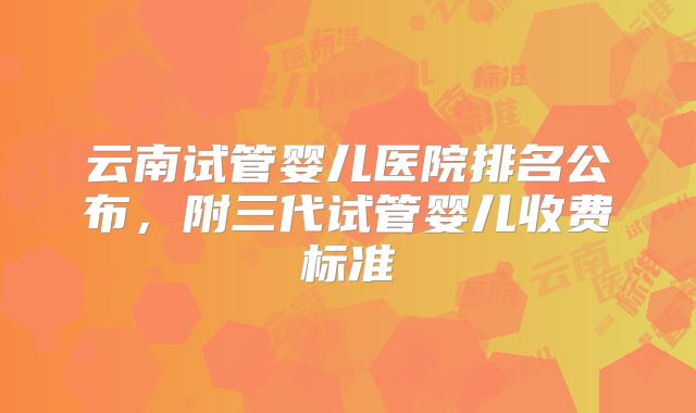 云南试管婴儿医院排名公布，附三代试管婴儿收费标准