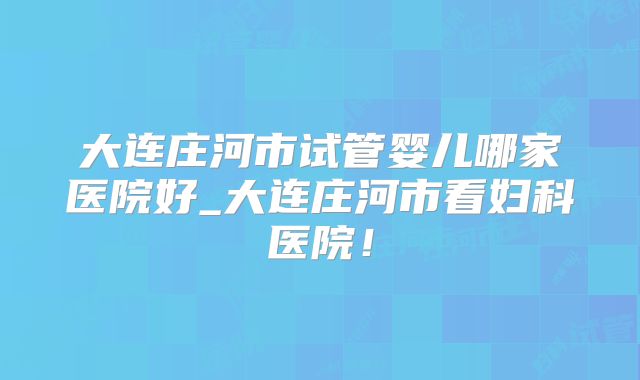 大连庄河市试管婴儿哪家医院好_大连庄河市看妇科医院！