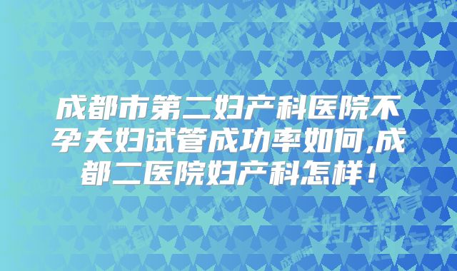 成都市第二妇产科医院不孕夫妇试管成功率如何,成都二医院妇产科怎样！