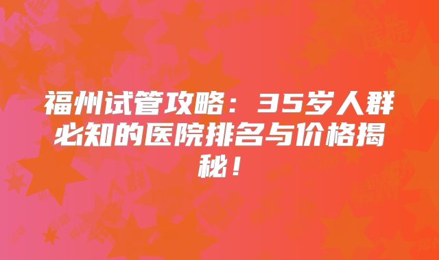 福州试管攻略：35岁人群必知的医院排名与价格揭秘！