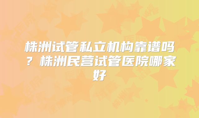 株洲试管私立机构靠谱吗？株洲民营试管医院哪家好