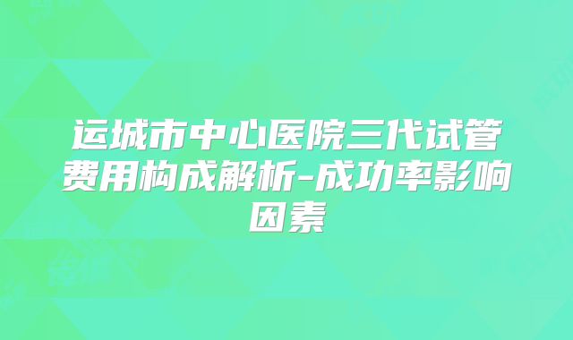 运城市中心医院三代试管费用构成解析-成功率影响因素