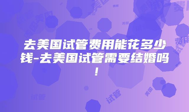 去美国试管费用能花多少钱-去美国试管需要结婚吗！