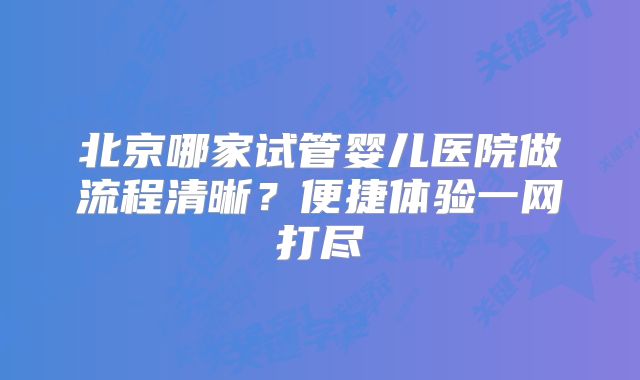北京哪家试管婴儿医院做流程清晰？便捷体验一网打尽