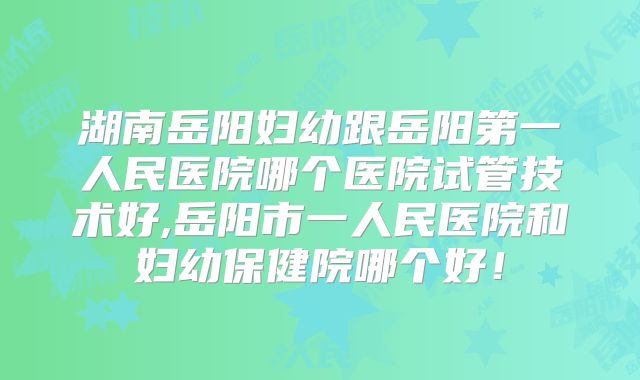 湖南岳阳妇幼跟岳阳第一人民医院哪个医院试管技术好,岳阳市一人民医院和妇幼保健院哪个好！