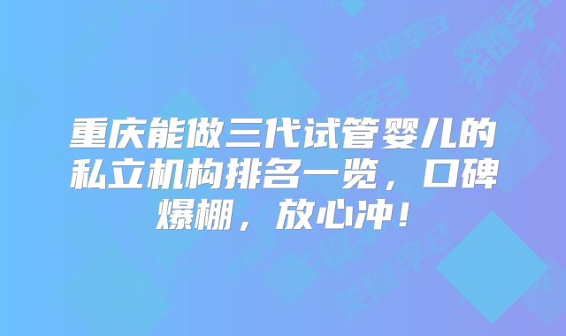 重庆能做三代试管婴儿的私立机构排名一览,口碑爆棚,放心冲!