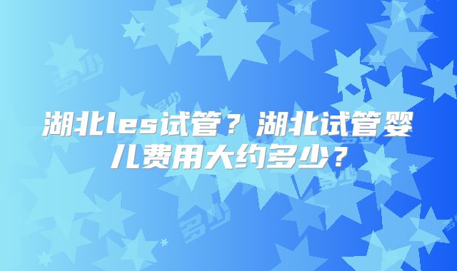 湖北les试管？湖北试管婴儿费用大约多少？