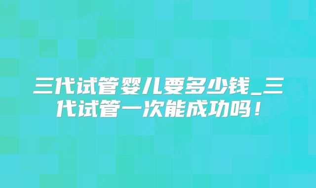 三代试管婴儿要多少钱_三代试管一次能成功吗！