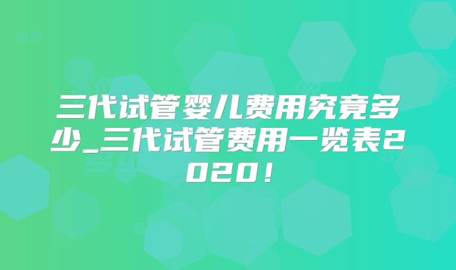 三代试管婴儿费用究竟多少_三代试管费用一览表2020！