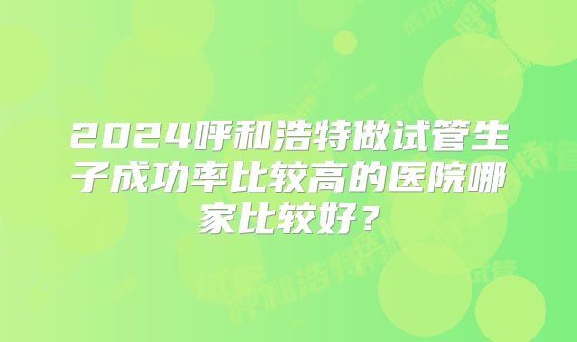 2024呼和浩特做试管生子成功率比较高的医院哪家比较好？