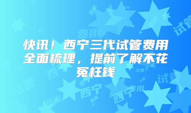 快讯!西宁三代试管费用全面梳理,提前了解不花冤枉钱