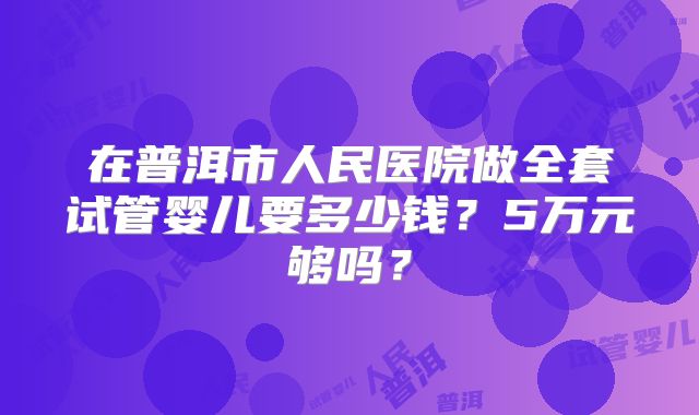 在普洱市人民医院做全套试管婴儿要多少钱？5万元够吗？