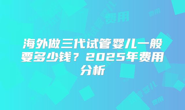 海外做三代试管婴儿一般要多少钱？2025年费用分析