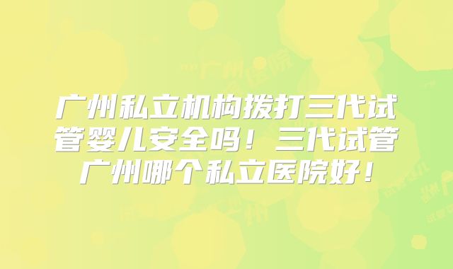 广州私立机构拨打三代试管婴儿安全吗!三代试管广州哪个私立医院好!