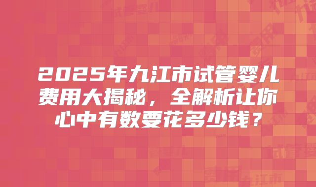 2025年九江市试管婴儿费用大揭秘,全解析让你心中有数要花多少钱?