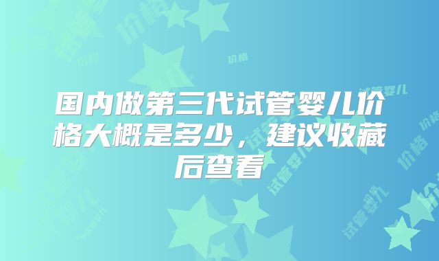 国内做第三代试管婴儿价格大概是多少，建议收藏后查看