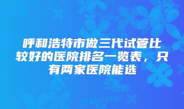 呼和浩特市做三代试管比较好的医院排名一览表，只有两家医院能选