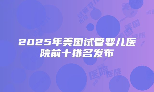 2025年美国试管婴儿医院前十排名发布