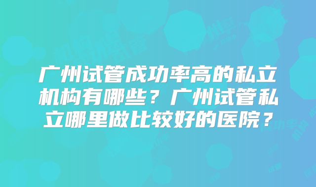 广州试管成功率高的私立机构有哪些？广州试管私立哪里做比较好的医院？