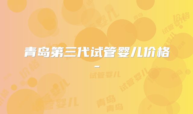 青岛第三代试管婴儿价格-