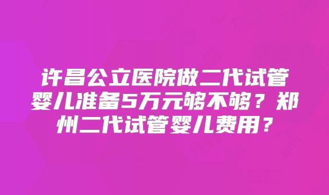 许昌公立医院做二代试管婴儿准备5万元够不够？郑州二代试管婴儿费用？