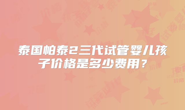 泰国帕泰2三代试管婴儿孩子价格是多少费用?