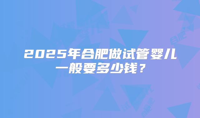2025年合肥做试管婴儿一般要多少钱？