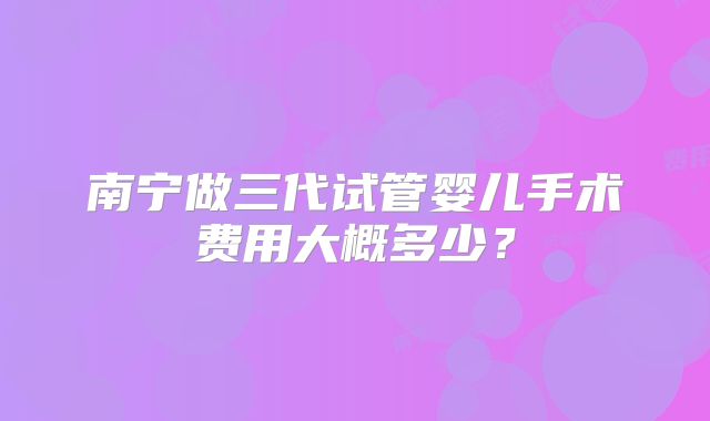 南宁做三代试管婴儿手术费用大概多少?