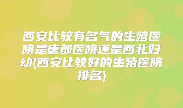 西安比较有名气的生殖医院是唐都医院还是西北妇幼(西安比较好的生殖医院排名)