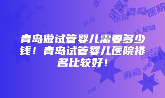 青岛做试管婴儿需要多少钱！青岛试管婴儿医院排名比较好！